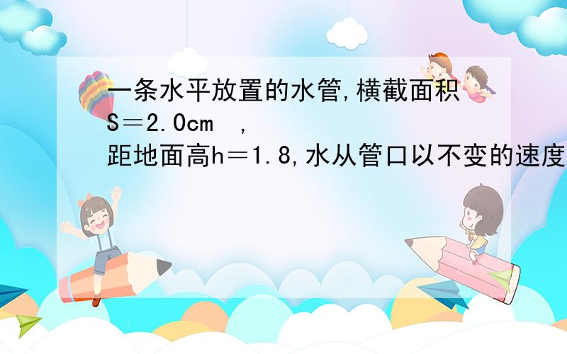 一条水平放置的水管,横截面积S＝2.0cm²,距地面高h＝1.8,水从管口以不变的速度源源不断的沿水平方向射出,水落地的位置到管口水平距离是0.9m,问：没秒内从管口流出的水有多大体积?（计