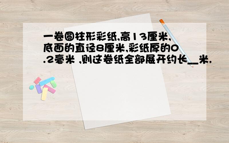 一卷圆柱形彩纸,高13厘米,底面的直径8厘米,彩纸厚的0.2毫米 ,则这卷纸全部展开约长__米.