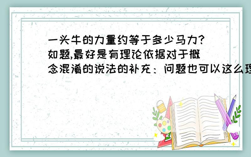 一头牛的力量约等于多少马力?如题,最好是有理论依据对于概念混淆的说法的补充：问题也可以这么理解----一头牛每秒能完成的功是“马”的几倍？（未说明情况下牛马的体格、种属皆按照