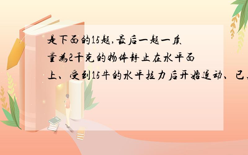 是下面的15题,最后一题一质量为2千克的物体静止在水平面上、受到15牛的水平拉力后开始运动、已知物体与水平面的滑动摩擦力是10牛、求物体的加速度和在3秒内发生的位移