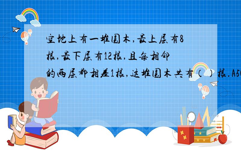 空地上有一堆圆木,最上层有8根,最下层有12根,且每相邻的两层都相差1根,这堆圆木共有（）根.A50,B40,C80