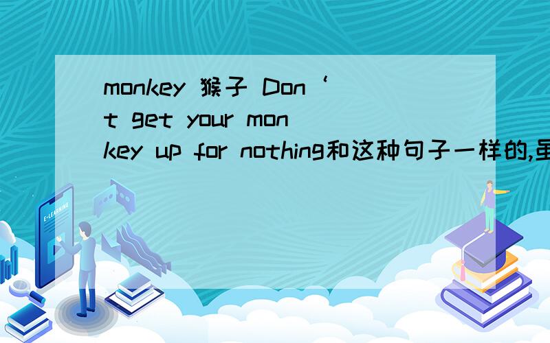 monkey 猴子 Don‘t get your monkey up for nothing和这种句子一样的,虽然句子中的monkey单讲的意思是猴子 但在句子中却不同 .由这个句子在例举其他.