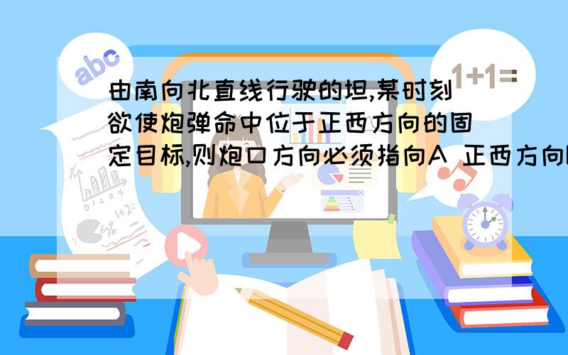 由南向北直线行驶的坦,某时刻欲使炮弹命中位于正西方向的固定目标,则炮口方向必须指向A 正西方向B 西偏南方向C 西偏北方向D 东偏南方向