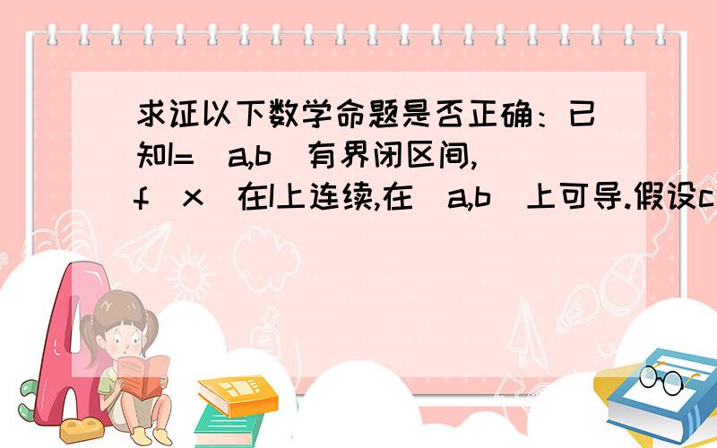 求证以下数学命题是否正确：已知I=[a,b]有界闭区间,f(x)在I上连续,在（a,b)上可导.假设c（a