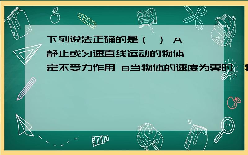 下列说法正确的是（ ） A 静止或匀速直线运动的物体,一定不受力作用 B当物体的速度为零时,物体一定处于衡状态 C当物体的运动状态发生变化时,物体一定受到力的作用 D 当物体受的合外力