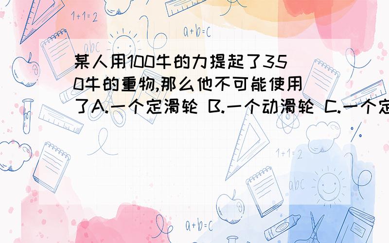 某人用100牛的力提起了350牛的重物,那么他不可能使用了A.一个定滑轮 B.一个动滑轮 C.一个定滑轮和一个动滑轮所组成的滑轮组 D.一只杠杆为什么?