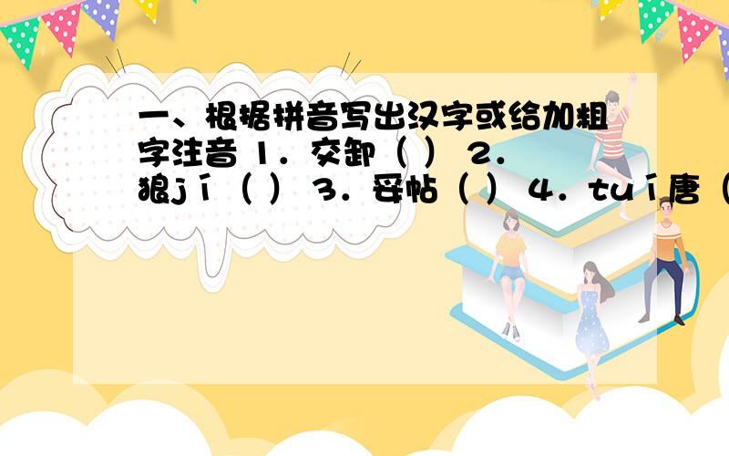 一、根据拼音写出汉字或给加粗字注音 1．交卸（ ） 2．狼jí（ ） 3．妥帖（ ） 4．tuí唐（ ） 5．琐xiè