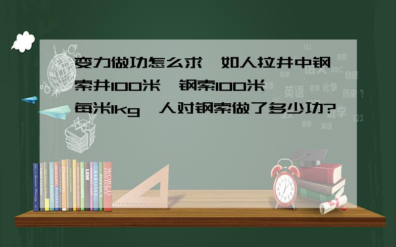 变力做功怎么求,如人拉井中钢索井100米,钢索100米,每米1kg,人对钢索做了多少功?