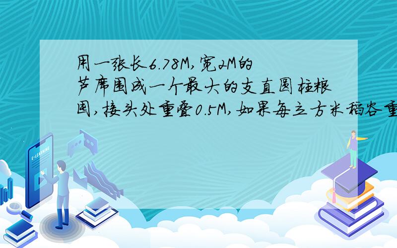 用一张长6.78M,宽2M的芦席围成一个最大的支直圆柱粮囤,接头处重叠0.5M,如果每立方米稻谷重600千克,这个粮囤可存稻谷多少呢?精确算式 在线等