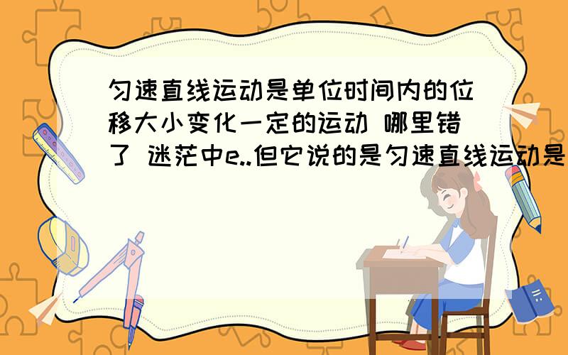 匀速直线运动是单位时间内的位移大小变化一定的运动 哪里错了 迷茫中e..但它说的是匀速直线运动是单位时间内的位移大小变化一定的运动并不是单位时间内的位移大小变化一定的运动是