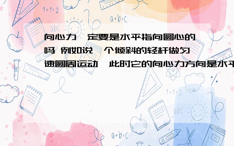 向心力一定要是水平指向圆心的吗 例如说一个倾斜的轻杆做匀速圆周运动,此时它的向心力方向是水平还是就是沿着杆的拉力方向?