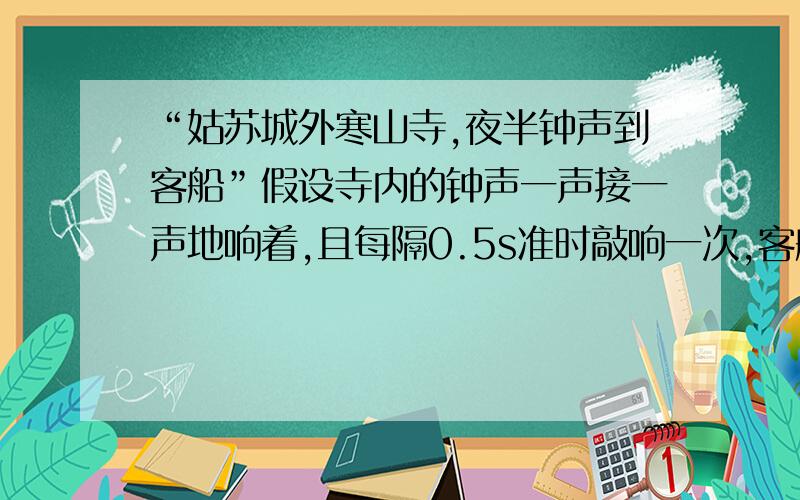 “姑苏城外寒山寺,夜半钟声到客船”假设寺内的钟声一声接一声地响着,且每隔0.5s准时敲响一次,客船朝着远离寒山寺的方向以15m/s的速度驶去,那么船上的客人在半小时内听到的钟响次数?(V声