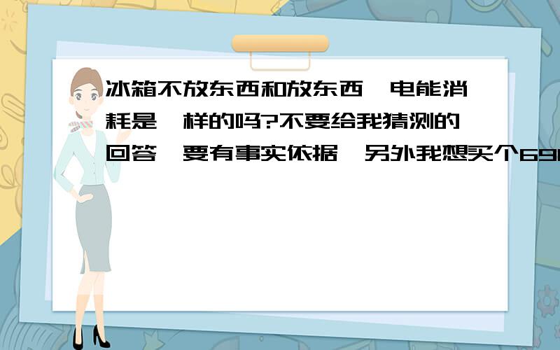 冰箱不放东西和放东西,电能消耗是一样的吗?不要给我猜测的回答,要有事实依据,另外我想买个690L的双开门冰箱,说是768瓦,这样的话,一个月要消耗多少电啊?能具体说明的话,简单的回答就别回