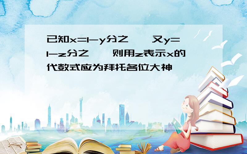 已知x=1-y分之一,又y=1-z分之一,则用z表示x的代数式应为拜托各位大神