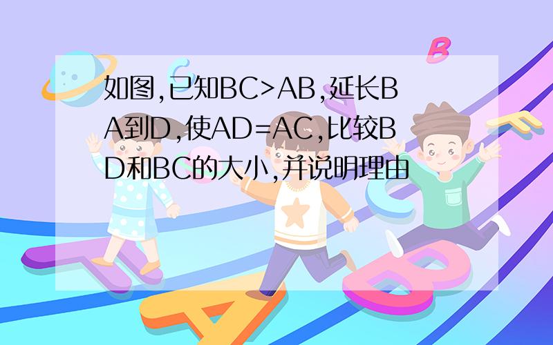 如图,已知BC>AB,延长BA到D,使AD=AC,比较BD和BC的大小,并说明理由