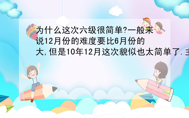 为什么这次六级很简单?一般来说12月份的难度要比6月份的大,但是10年12月这次貌似也太简单了.主要体现在阅读方面,快阅太简单了,平时做快阅时间特紧,这次我作文写的时间过长占用了快阅1