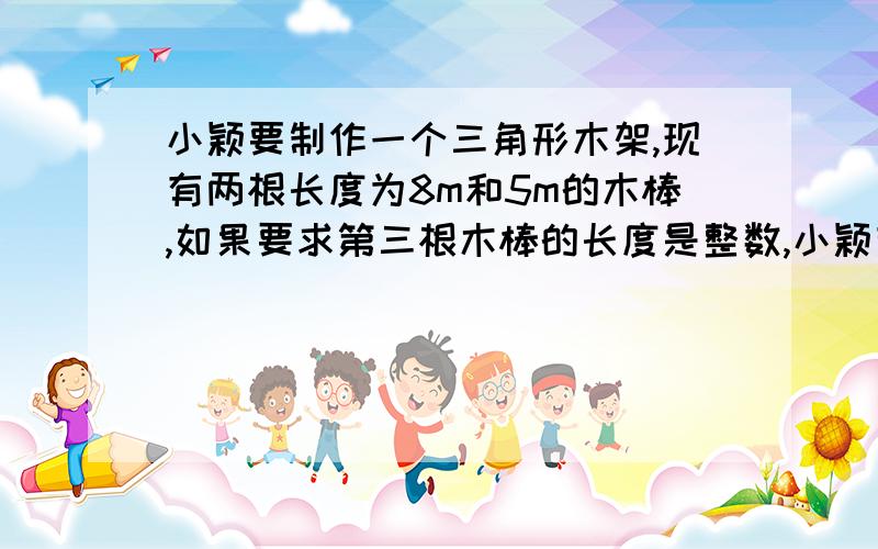 小颖要制作一个三角形木架,现有两根长度为8m和5m的木棒,如果要求第三根木棒的长度是整数,小颖有几种选法?第三个木棒的长度可以是多少?