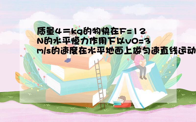 质量4＝kg的物快在F=12N的水平恒力作用下以v0=3m/s的速度在水平地面上做匀速直线运动g取10m/s平方怎么做（1）物体受到的重力；（2）物快与水平地面之间的动摩擦因数； （3）某时刻撤去力F,