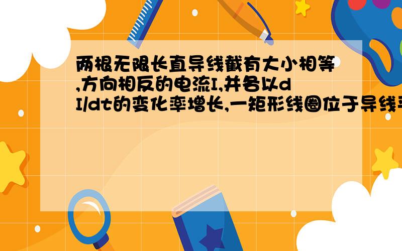 两根无限长直导线截有大小相等,方向相反的电流I,并各以dI/dt的变化率增长,一矩形线圈位于导线平面内,则（画面是这样的,在平面内话一对平行线,上面的线通入水平向右的电流,下面的线通入