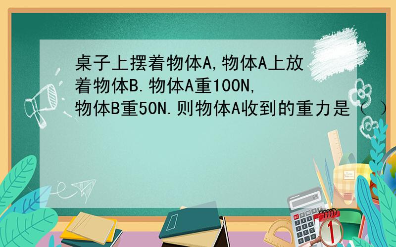 桌子上摆着物体A,物体A上放着物体B.物体A重100N,物体B重50N.则物体A收到的重力是（ ）N,物体B受到的重力是（ ）N,物体A受到桌面的支持力是（ ）N,物体B受到物体A的支持力是（ ）N,物体B对物体