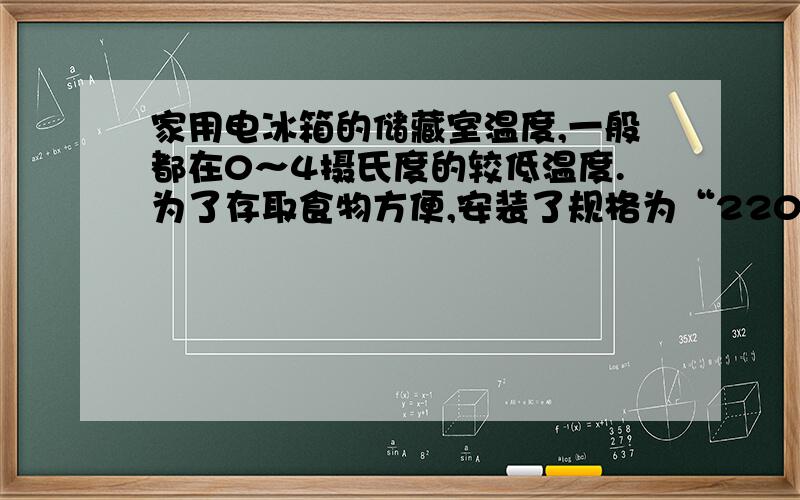 家用电冰箱的储藏室温度,一般都在0～4摄氏度的较低温度.为了存取食物方便,安装了规格为“220V 10W”的A、灯泡功率小通过的电流就笑,可以省电B、灯泡功率小,产生的热量少,不影响储藏室的