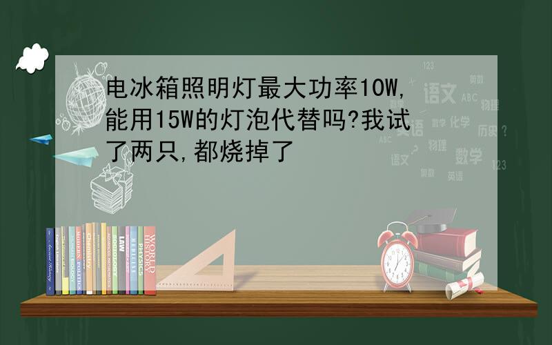 电冰箱照明灯最大功率10W,能用15W的灯泡代替吗?我试了两只,都烧掉了