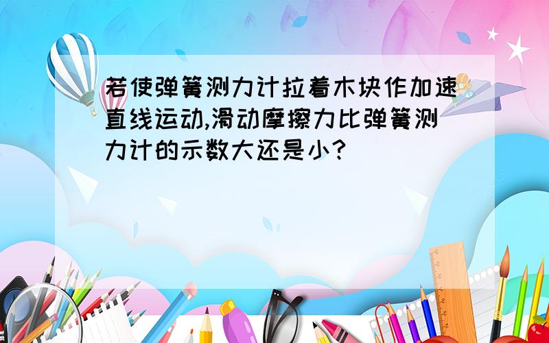 若使弹簧测力计拉着木块作加速直线运动,滑动摩擦力比弹簧测力计的示数大还是小?