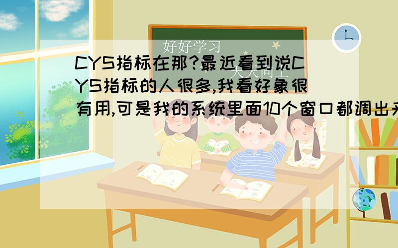 CYS指标在那?最近看到说CYS指标的人很多,我看好象很有用,可是我的系统里面10个窗口都调出来了,怎么就没有那CYS指标 ,要怎么调出来这个CYS指标呢 ,