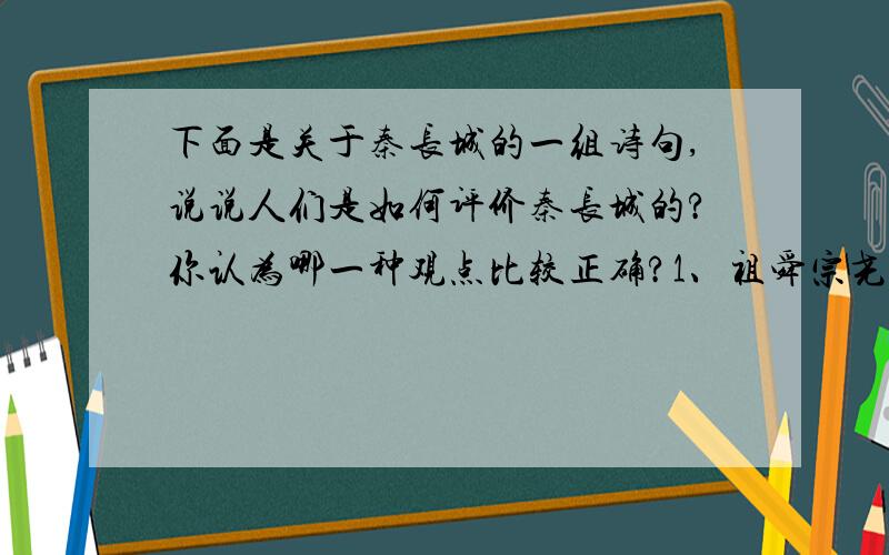 下面是关于秦长城的一组诗句,说说人们是如何评价秦长城的?你认为哪一种观点比较正确?1、祖舜宗尧自太平,秦皇何事苦苍生,不知祸起萧墙内,虚筑防胡万里城.（唐·胡曾《长城》）2、秦筑