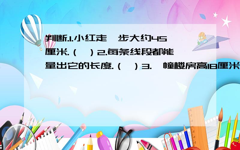 判断.1.小红走一步大约45厘米.（ ）2.每条线段都能量出它的长度.（ ）3.一幢楼房高18厘米.（ ）4.比1米短40厘米的线段是60厘米.（ ）5.弟弟身高120米.（ ）