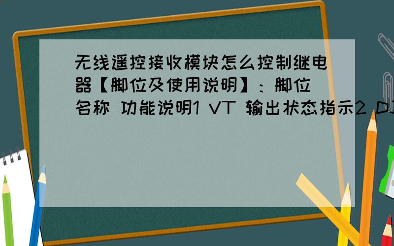 无线遥控接收模块怎么控制继电器【脚位及使用说明】：脚位 名称 功能说明1 VT 输出状态指示2 D3 数据输出3 D2 数据输出4 D1 数据输出5 D0 数据输出6 5V 电源正极7 GND 电源负极8 ANT 接天线端想