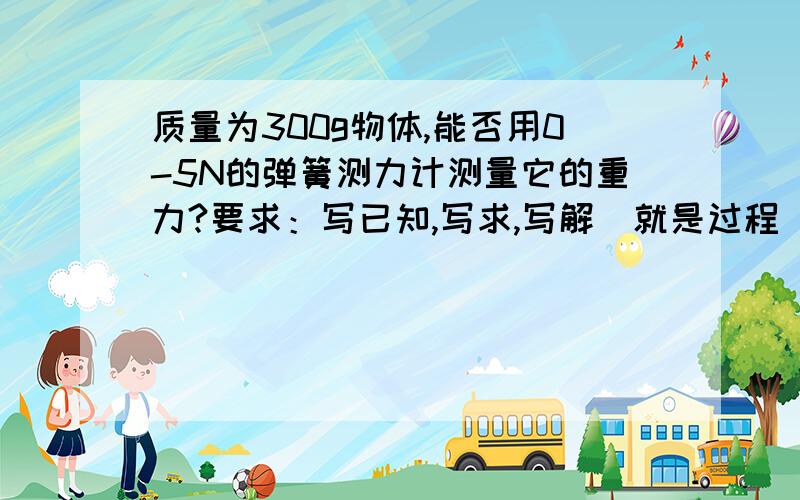 质量为300g物体,能否用0-5N的弹簧测力计测量它的重力?要求：写已知,写求,写解（就是过程）质量为300g物体,能否用0-5N的弹簧测力计测量它的重力?要求：写已知,写求,写解（就是过程）