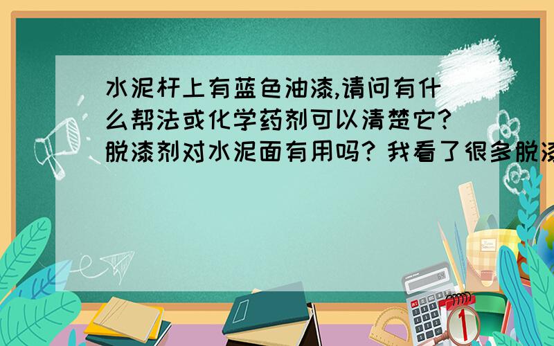 水泥杆上有蓝色油漆,请问有什么帮法或化学药剂可以清楚它?脱漆剂对水泥面有用吗？我看了很多脱漆剂是针对金属面的~我的目的是想让漆拖掉以后看不出有油过漆的痕迹~：）要求有点高~