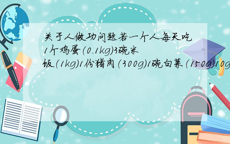 关于人做功问题若一个人每天吃1个鸡蛋（0.1kg)3碗米饭（1kg)1份猪肉（300g)1碗白菜（150g)10g青油7杯水,则这人能做功多少焦耳