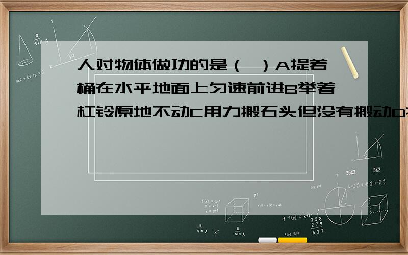 人对物体做功的是（ ）A提着桶在水平地面上匀速前进B举着杠铃原地不动C用力搬石头但没有搬动D推着小车前进