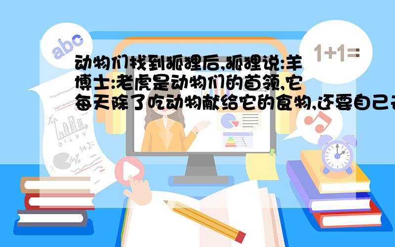 动物们找到狐狸后,狐狸说:羊博士:老虎是动物们的首领,它每天除了吃动物献给它的食物,还要自己去抓.因此,动物们每天都提心吊胆,生怕哪天老虎大王突然吃了自己.动物们开会希望找到一个