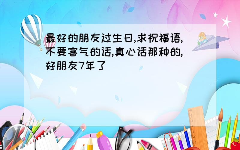 最好的朋友过生日,求祝福语,不要客气的话,真心话那种的,好朋友7年了