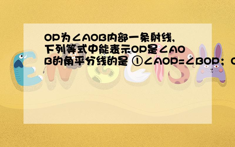 OP为∠AOB内部一条射线,下列等式中能表示OP是∠AOB的角平分线的是 ①∠AOP=∠BOP；OP为∠AOB内部一条射线,下列等式中能表示OP是∠AOB的角平分线的是①∠AOP=∠BOP；②∠AOB=2∠AOP；③∠AOP=1/2∠AOB