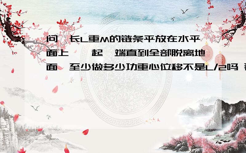 问一长L重M的链条平放在水平面上,拎起一端直到全部脱离地面,至少做多少功重心位移不是L/2吗 那不就应该1/4了吗 重力也在变呀