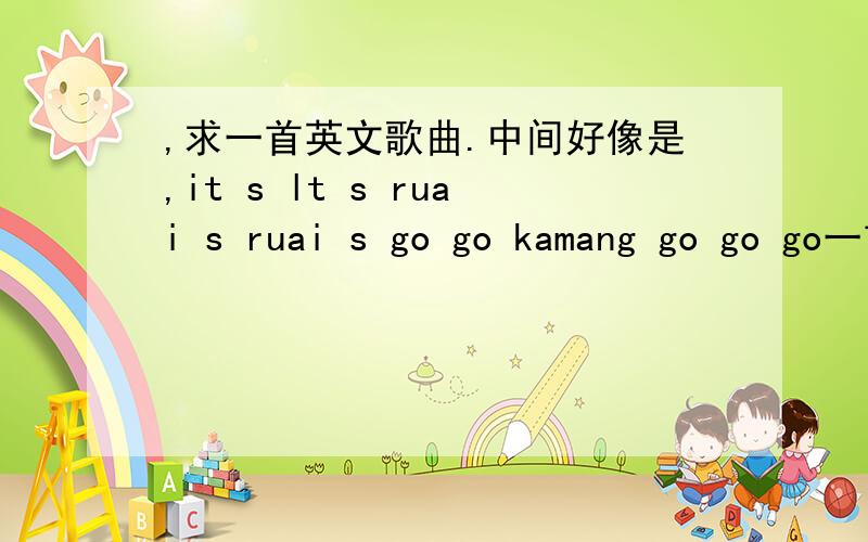 ,求一首英文歌曲.中间好像是,it s lt s ruai s ruai s go go kamang go go go一首英文歌,中间好像是,it s lt s ruai s ruai s go go kamang go go go…,有谁知道,