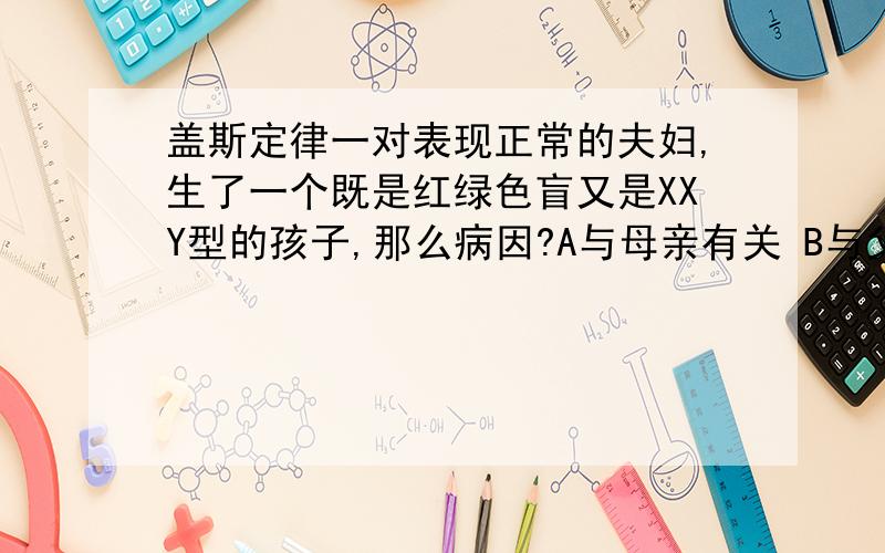 盖斯定律一对表现正常的夫妇,生了一个既是红绿色盲又是XXY型的孩子,那么病因?A与母亲有关 B与父亲有关 C与父母都有关 D不能确定 选什么 为什么 麻烦讲清楚点 我对XXY类型题都不太懂 复制