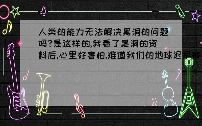 人类的能力无法解决黑洞的问题吗?是这样的,我看了黑洞的资料后,心里好害怕,难道我们的地球迟早被吞噬吗?未来人类有办法解决黑洞的问题吗?重要的是未来人类有办法解决吗?