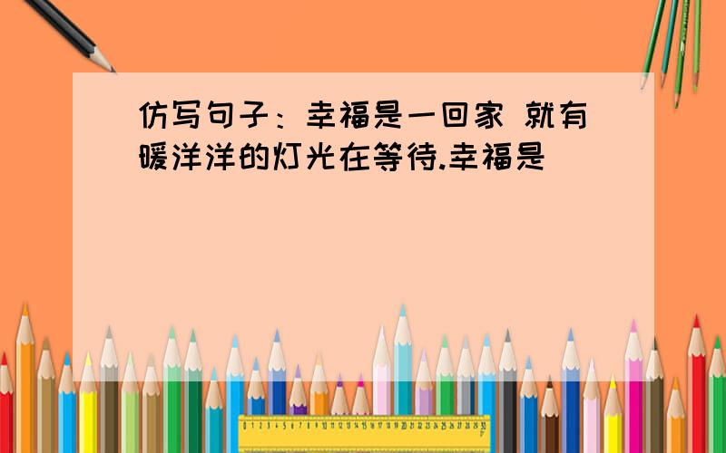 仿写句子：幸福是一回家 就有暖洋洋的灯光在等待.幸福是