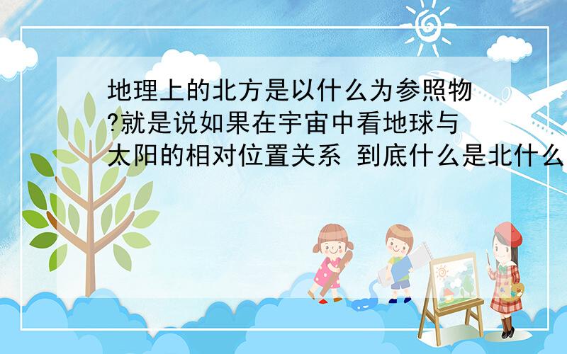 地理上的北方是以什么为参照物?就是说如果在宇宙中看地球与太阳的相对位置关系 到底什么是北什么是南?比如 北极极昼区域太阳从北方升起北方落下是个什么概念?