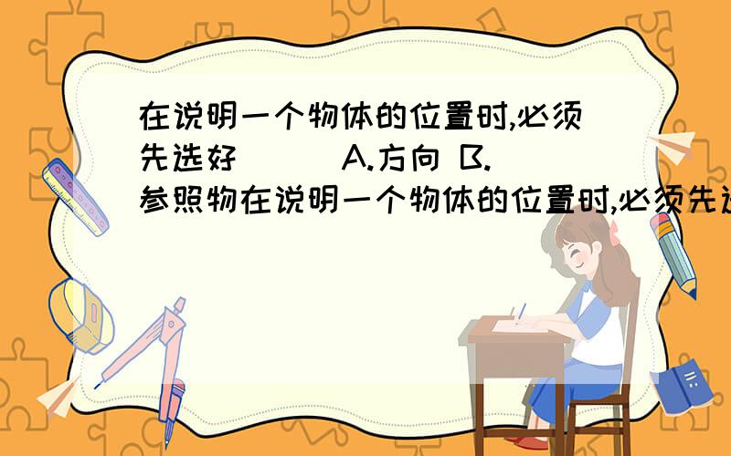 在说明一个物体的位置时,必须先选好( ) A.方向 B.参照物在说明一个物体的位置时,必须先选好( ) A.方向 B.参照物 C.静止