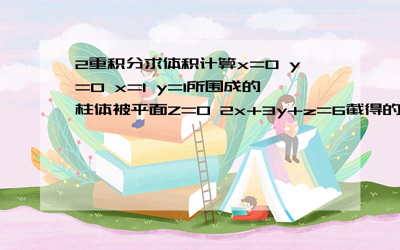 2重积分求体积计算x=0 y=0 x=1 y=1所围成的柱体被平面Z=0 2x+3y+z=6截得的体积?