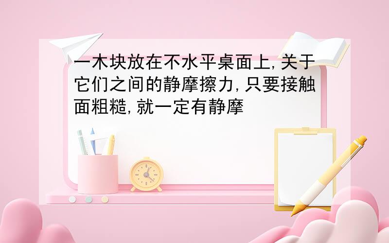 一木块放在不水平桌面上,关于它们之间的静摩擦力,只要接触面粗糙,就一定有静摩