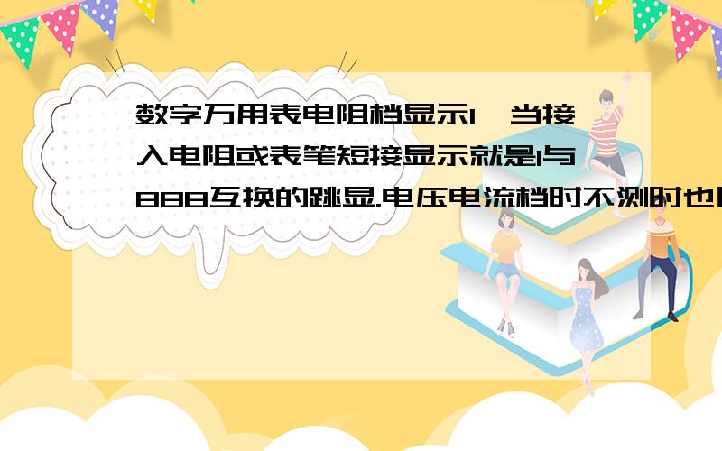 数字万用表电阻档显示1,当接入电阻或表笔短接显示就是1与888互换的跳显.电压电流档时不测时也民1与888跳动,有规则的交换显示,小数点也是跟着跳.选择那个档那个档的小数点与1一起显,没选