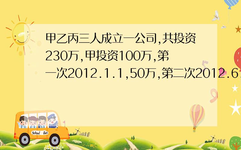 甲乙丙三人成立一公司,共投资230万,甲投资100万,第一次2012.1.1,50万,第二次2012.6.1,50万；乙投资80万,第一次2012.3.1,50万,第二次2012.8.1,30万；丙投资50万,于2012.5.1.2013.6.1有人出400万买公司所有股权,