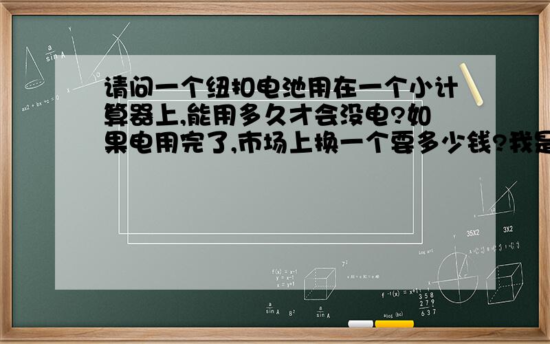 请问一个纽扣电池用在一个小计算器上,能用多久才会没电?如果电用完了,市场上换一个要多少钱?我是高中生,常用计算器.